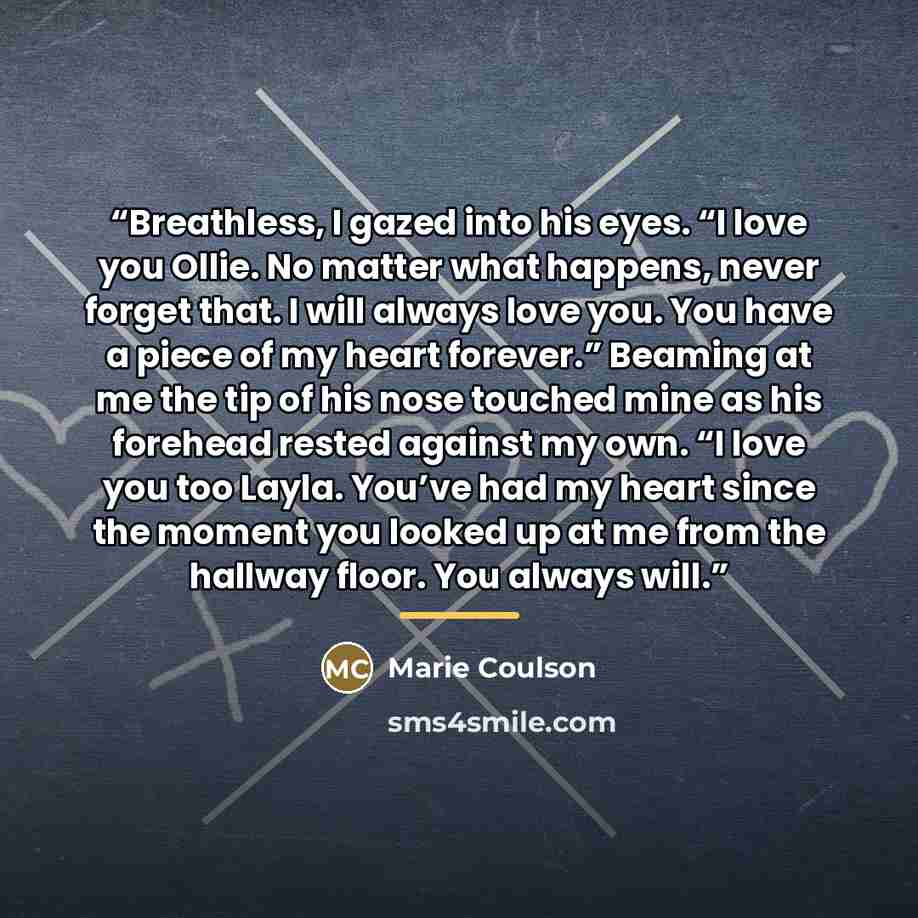 “Breathless, I gazed into his eyes. “I love you Ollie. No matter what happens, never forget that. I will always love you. You have a piece of my heart forever.” Beaming at me the tip of his nose touched mine as his forehead rested against my own. “I love you too Layla. You’ve had my heart since the…” quote by Marie Coulson