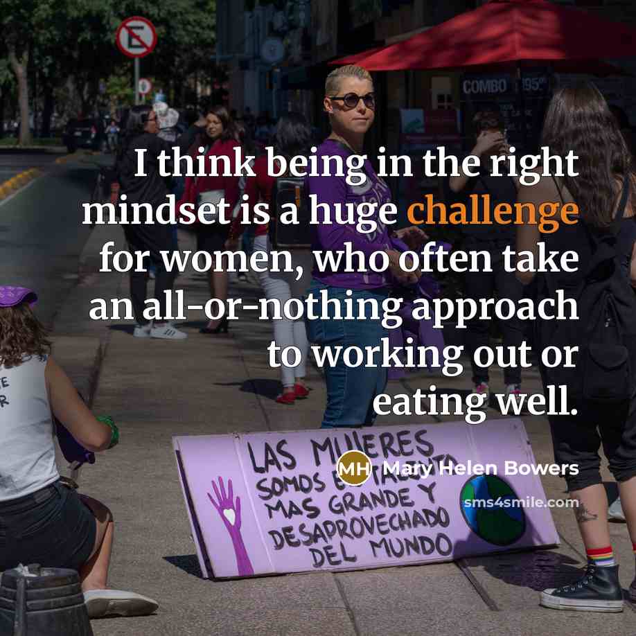 “I think being in the right mindset is a huge challenge for women, who often take an all-or-nothing approach to working out or eating well.” quote by Mary Helen Bowers