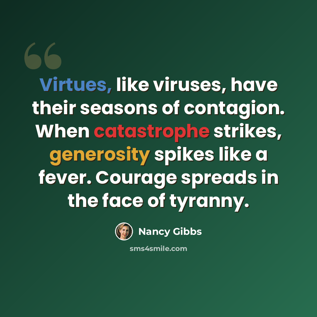 “Virtues, like viruses, have their seasons of contagion. When catastrophe strikes, generosity spikes like a fever. Courage spreads in the face of tyranny.” quote by Nancy Gibbs