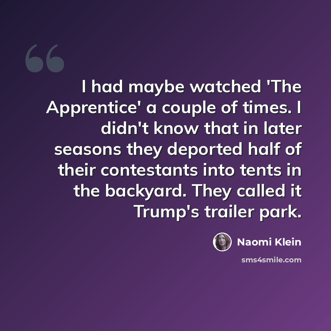 “I had maybe watched 'The Apprentice' a couple of times. I didn't know that in later seasons they deported half of their contestants into tents in the backyard. They called it Trump's trailer park.” quote by Naomi Klein
