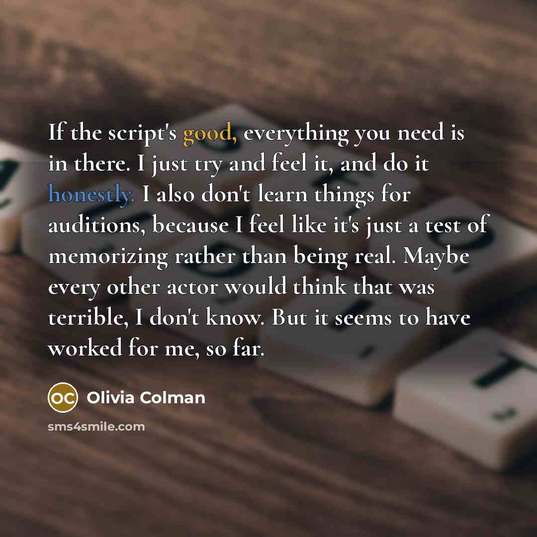 “If the script's good, everything you need is in there. I just try and feel it, and do it honestly. I also don't learn things for auditions, because I feel like it's just a test of memorizing rather than being real. Maybe every other actor would think that was terrible, I don't know. But it seems…” quote by Olivia Colman