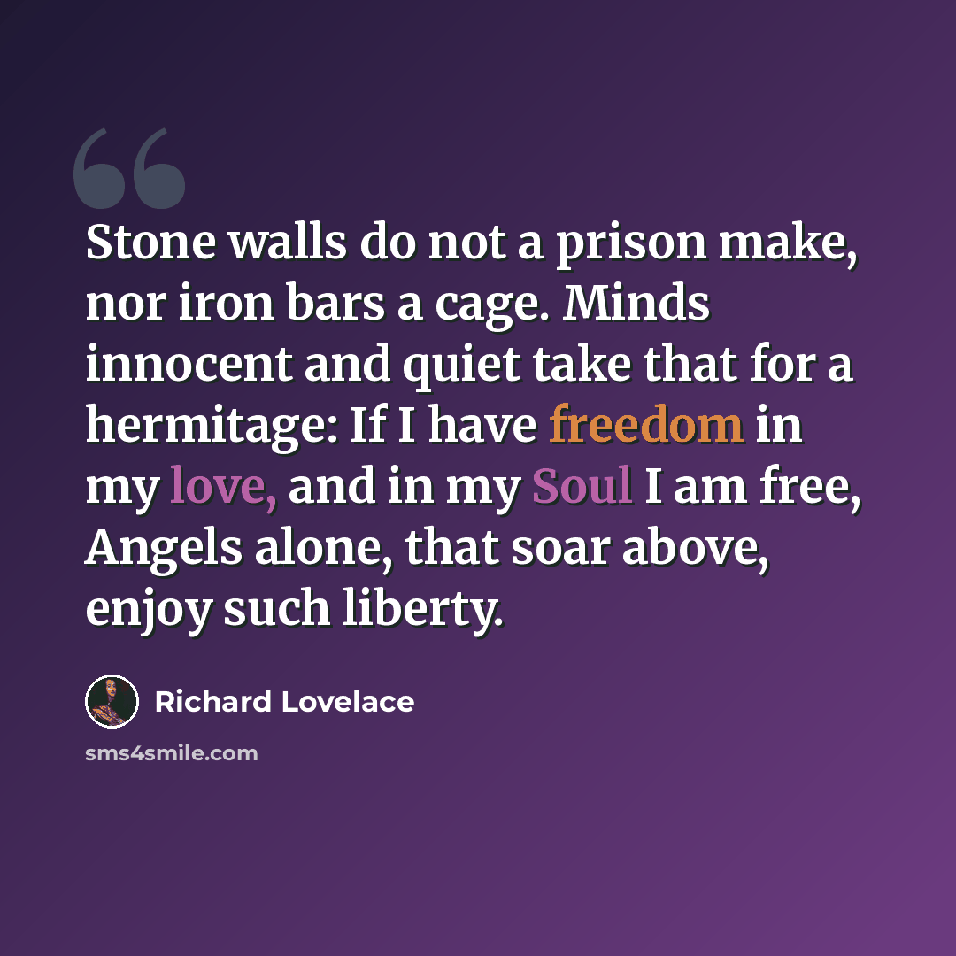 “Stone walls do not a prison make, nor iron bars a cage. Minds innocent and quiet take that for a hermitage: If I have freedom in my love, and in my Soul I am free, Angels alone, that soar above, enjoy such liberty.” quote by Richard Lovelace