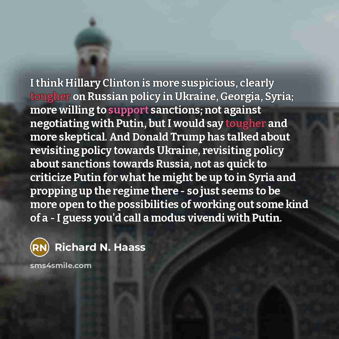 “I think Hillary Clinton is more suspicious, clearly tougher on Russian policy in Ukraine, Georgia, Syria; more willing to support sanctions; not against negotiating with Putin, but I would say tougher and more skeptical. And Donald Trump has talked about revisiting policy towards Ukraine…” quote by Richard N. Haass