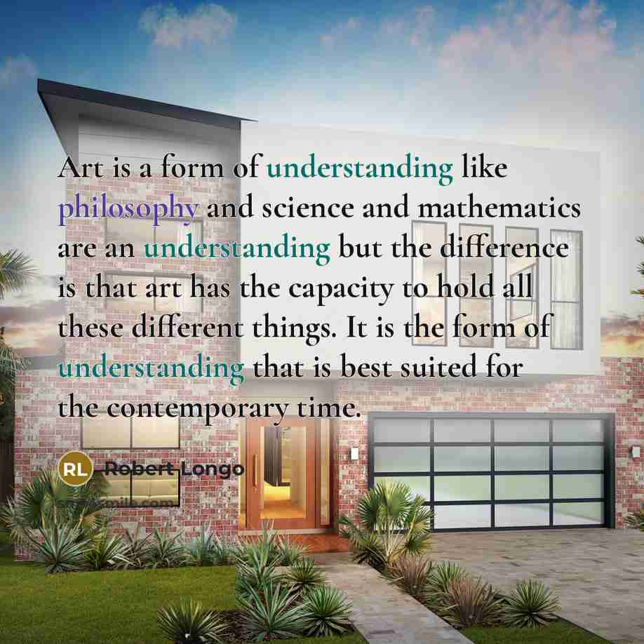 “Art is a form of understanding like philosophy and science and mathematics are an understanding but the difference is that art has the capacity to hold all these different things. It is the form of understanding that is best suited for the contemporary time.” quote by Robert Longo