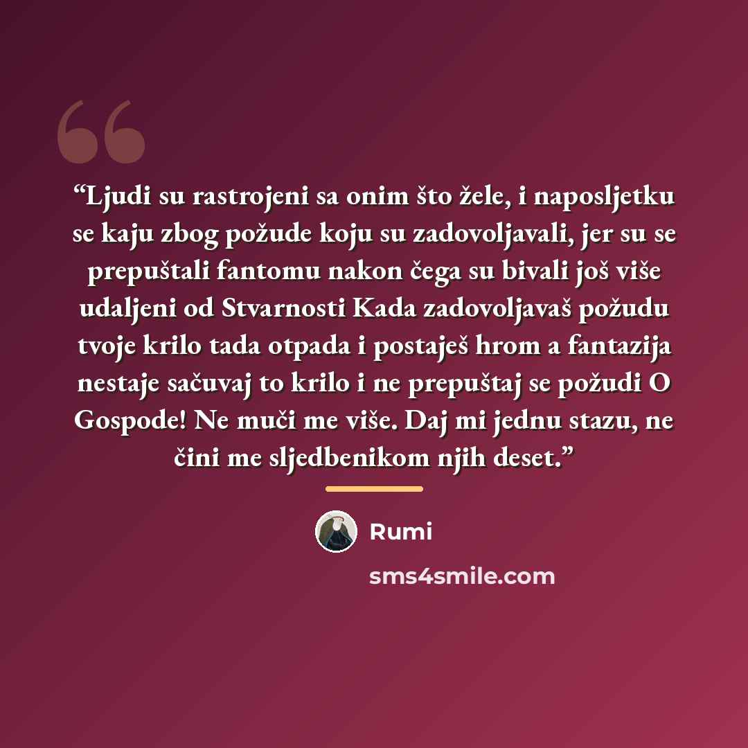 “Ljudi su rastrojeni sa onim što žele, i naposljetku se kaju zbog požude koju su zadovoljavali, jer su se prepuštali fantomu nakon čega su bivali još više udaljeni od Stvarnosti Kada zadovoljavaš požudu tvoje krilo tada otpada i postaješ hrom a fantazija nestaje sačuvaj to krilo i ne prepuštaj se…” quote by Rumi