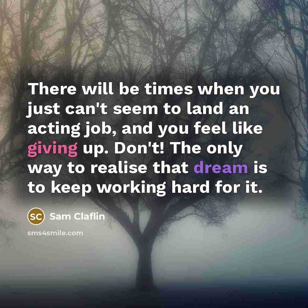 “There will be times when you just can't seem to land an acting job, and you feel like giving up. Don't! The only way to realise that dream is to keep working hard for it.” quote by Sam Claflin
