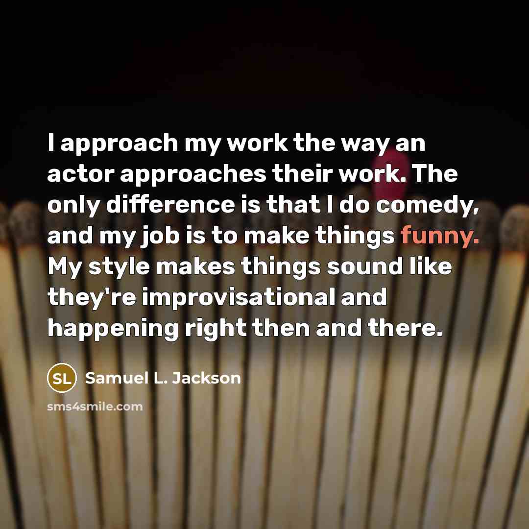 “I approach my work the way an actor approaches their work. The only difference is that I do comedy, and my job is to make things funny. My style makes things sound like they're improvisational and happening right then and there.” quote by Samuel L. Jackson