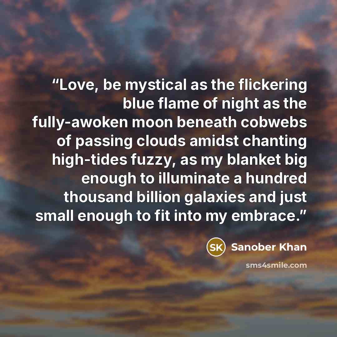 “Love, be mystical as the flickering blue flame of night as the fully-awoken moon beneath cobwebs of passing clouds amidst chanting high-tides fuzzy, as my blanket big enough to illuminate a hundred thousand billion galaxies and just small enough to fit into my embrace.” quote by Sanober Khan