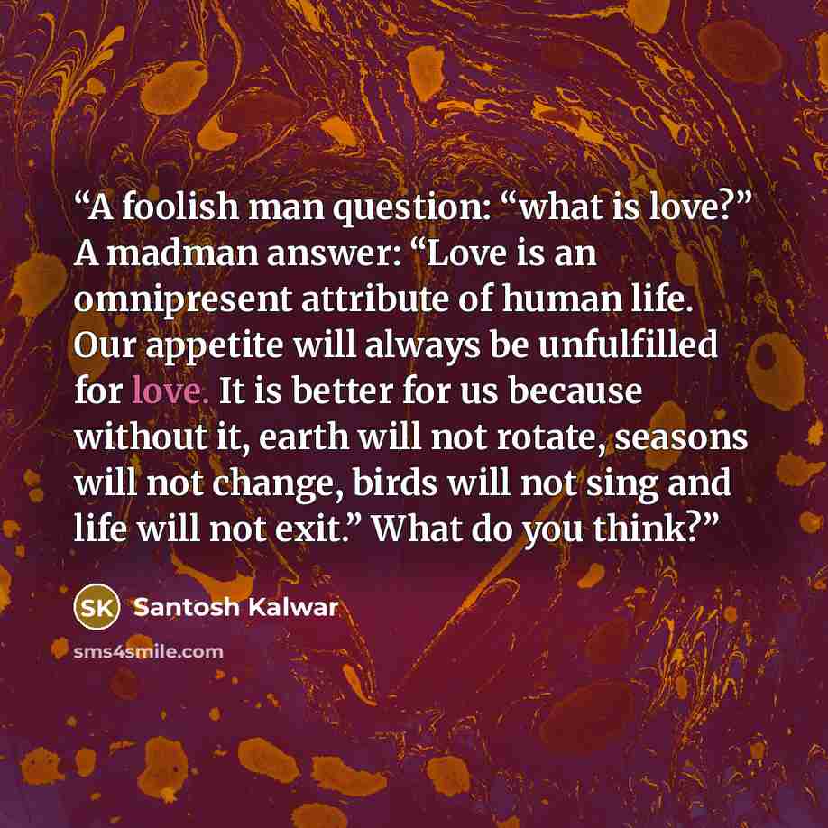 “A foolish man question: “what is love?” A madman answer: “Love is an omnipresent attribute of human life. Our appetite will always be unfulfilled for love. It is better for us because without it, earth will not rotate, seasons will not change, birds will not sing and life will not exit.” What do…” quote by Santosh Kalwar