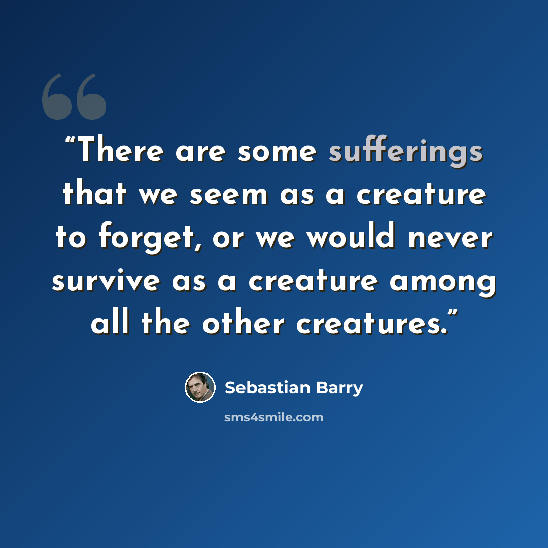 “There are some sufferings that we seem as a creature to forget, or we would never survive as a creature among all the other creatures.” quote by Sebastian Barry