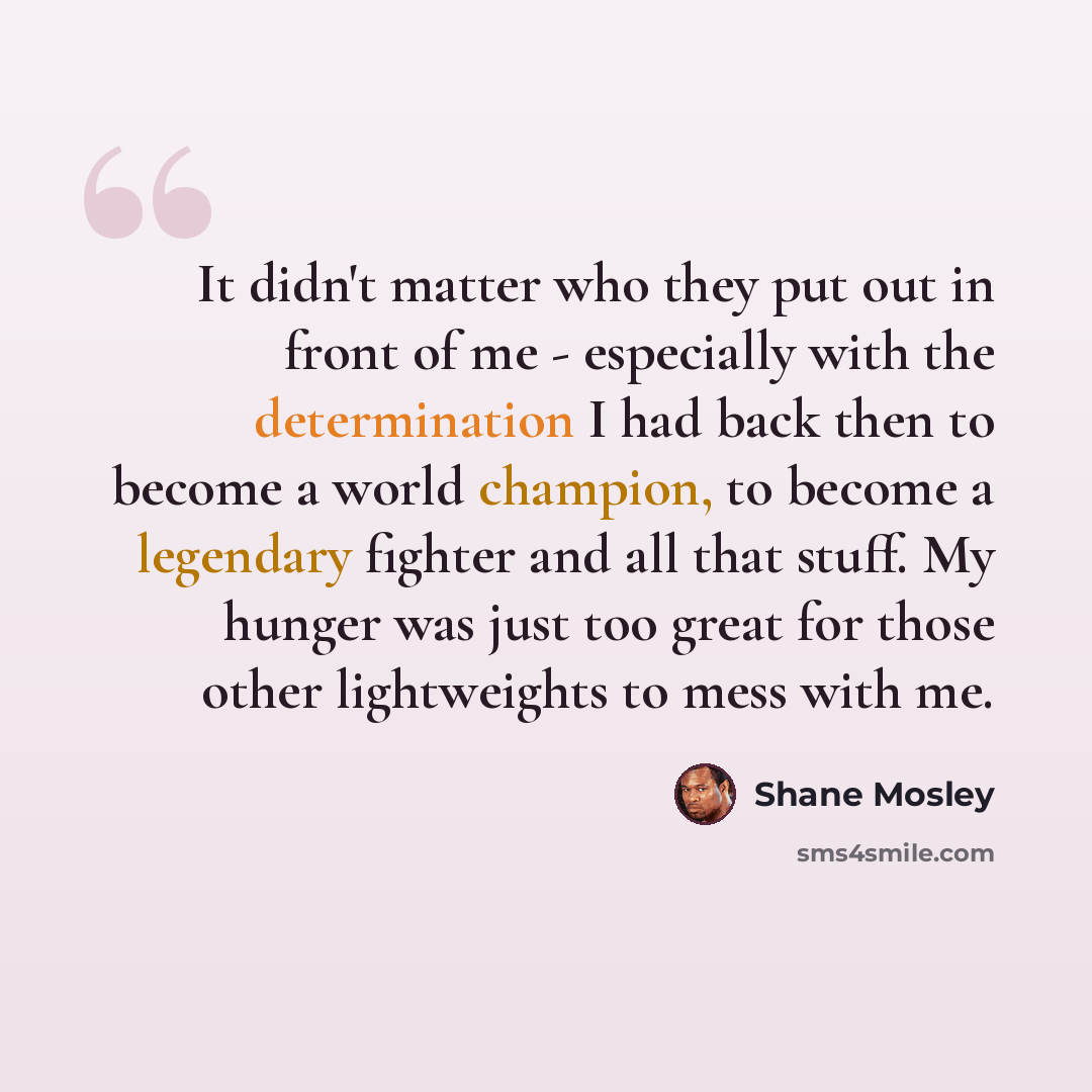 “It didn't matter who they put out in front of me - especially with the determination I had back then to become a world champion, to become a legendary fighter and all that stuff. My hunger was just too great for those other lightweights to mess with me.” quote by Shane Mosley
