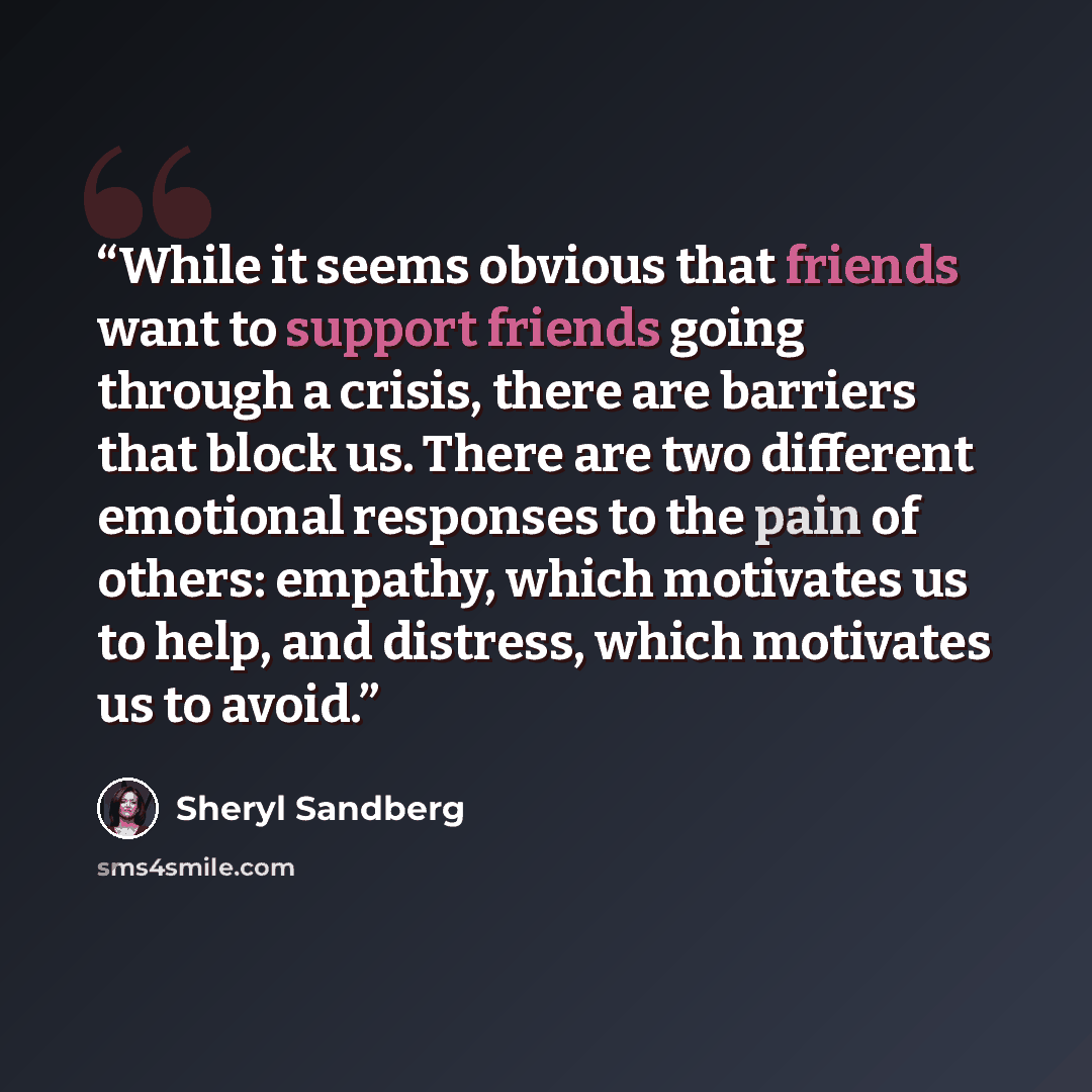 “While it seems obvious that friends want to support friends going through a crisis, there are barriers that block us. There are two different emotional responses to the pain of others: empathy, which motivates us to help, and distress, which motivates us to avoid.” quote by Sheryl Sandberg