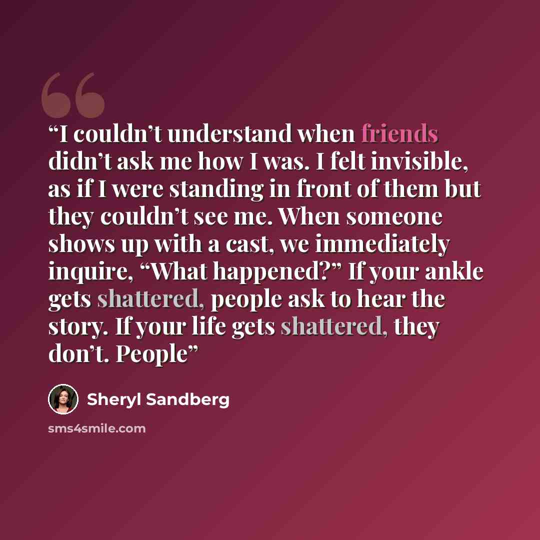 “I couldn’t understand when friends didn’t ask me how I was. I felt invisible, as if I were standing in front of them but they couldn’t see me. When someone shows up with a cast, we immediately inquire, “What happened?” If your ankle gets shattered, people ask to hear the story. If your life gets…” quote by Sheryl Sandberg