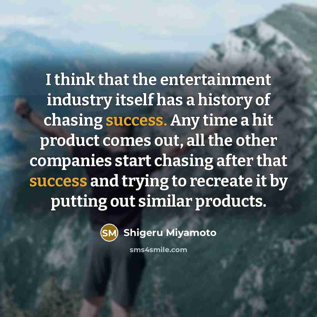 “I think that the entertainment industry itself has a history of chasing success. Any time a hit product comes out, all the other companies start chasing after that success and trying to recreate it by putting out similar products.” quote by Shigeru Miyamoto