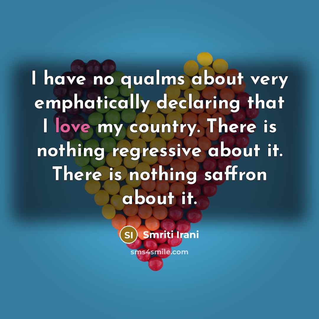 “I have no qualms about very emphatically declaring that I love my country. There is nothing regressive about it. There is nothing saffron about it.” quote by Smriti Irani