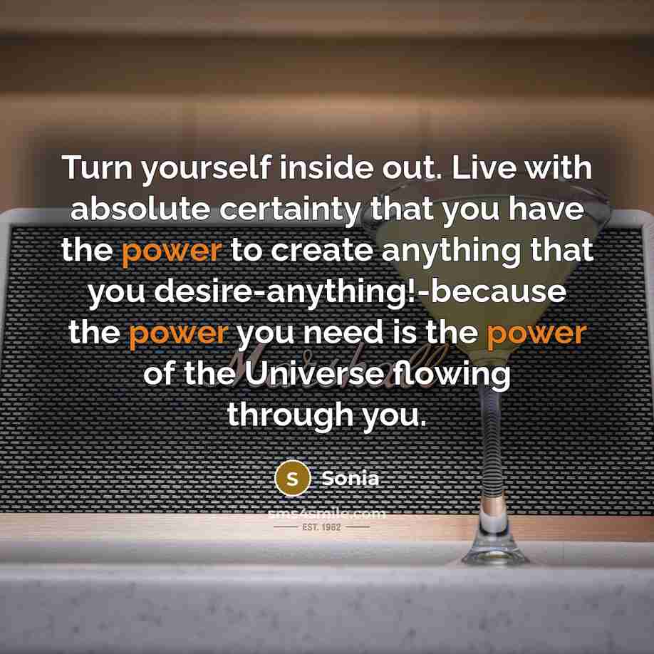 “Turn yourself inside out. Live with absolute certainty that you have the power to create anything that you desire-anything!-because the power you need is the power of the Universe flowing through you.” quote by Sonia