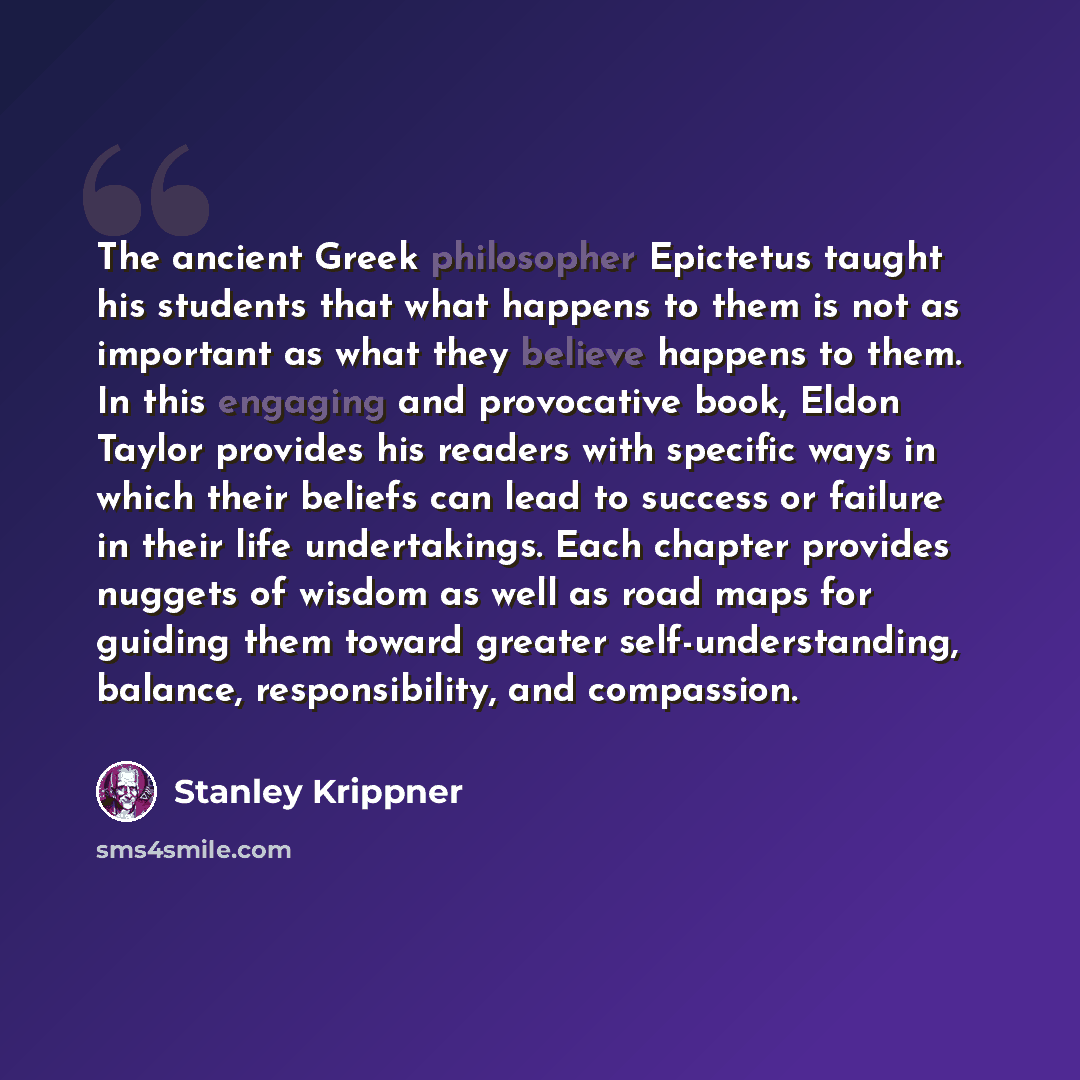 “The ancient Greek philosopher Epictetus taught his students that what happens to them is not as important as what they believe happens to them. In this engaging and provocative book, Eldon Taylor provides his readers with specific ways in which their beliefs can lead to success or failure in their…” quote by Stanley Krippner