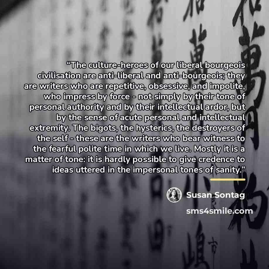 “The culture-heroes of our liberal bourgeois civilisation are anti-liberal and anti-bourgeois; they are writers who are repetitive, obsessive, and impolite, who impress by force - not simply by their tone of personal authority and by their intellectual ardor, but by the sense of acute personal and…” quote by Susan Sontag