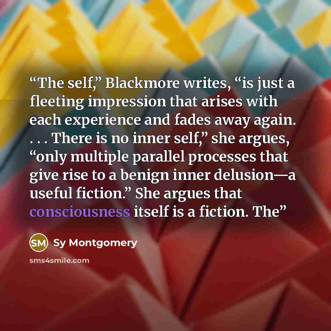 “The self,” Blackmore writes, “is just a fleeting impression that arises with each experience and fades away again. . . . There is no inner self,” she argues, “only multiple parallel processes that give rise to a benign inner delusion—a useful fiction.” She argues that consciousness itself is a…” quote by Sy Montgomery