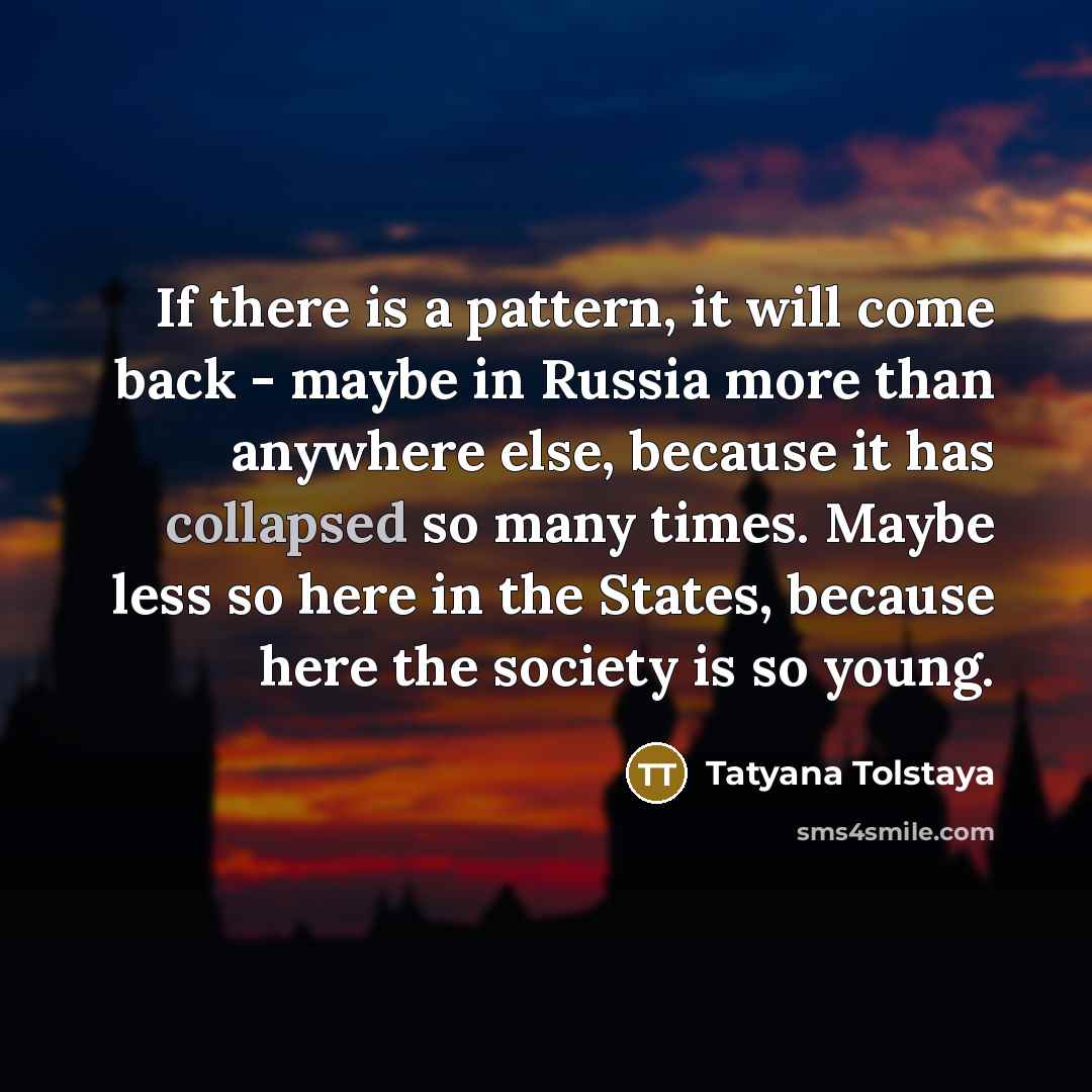 “If there is a pattern, it will come back - maybe in Russia more than anywhere else, because it has collapsed so many times. Maybe less so here in the States, because here the society is so young.” quote by Tatyana Tolstaya