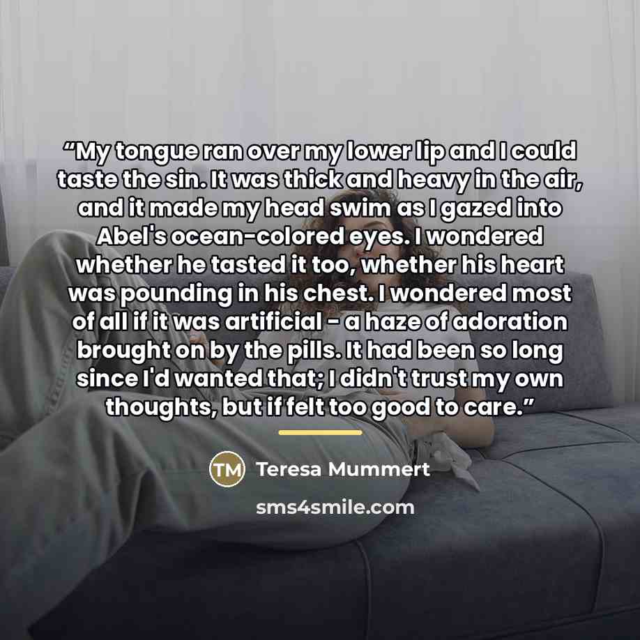 “My tongue ran over my lower lip and I could taste the sin. It was thick and heavy in the air, and it made my head swim as I gazed into Abel's ocean-colored eyes. I wondered whether he tasted it too, whether his heart was pounding in his chest. I wondered most of all if it was artificial - a haze…” quote by Teresa Mummert
