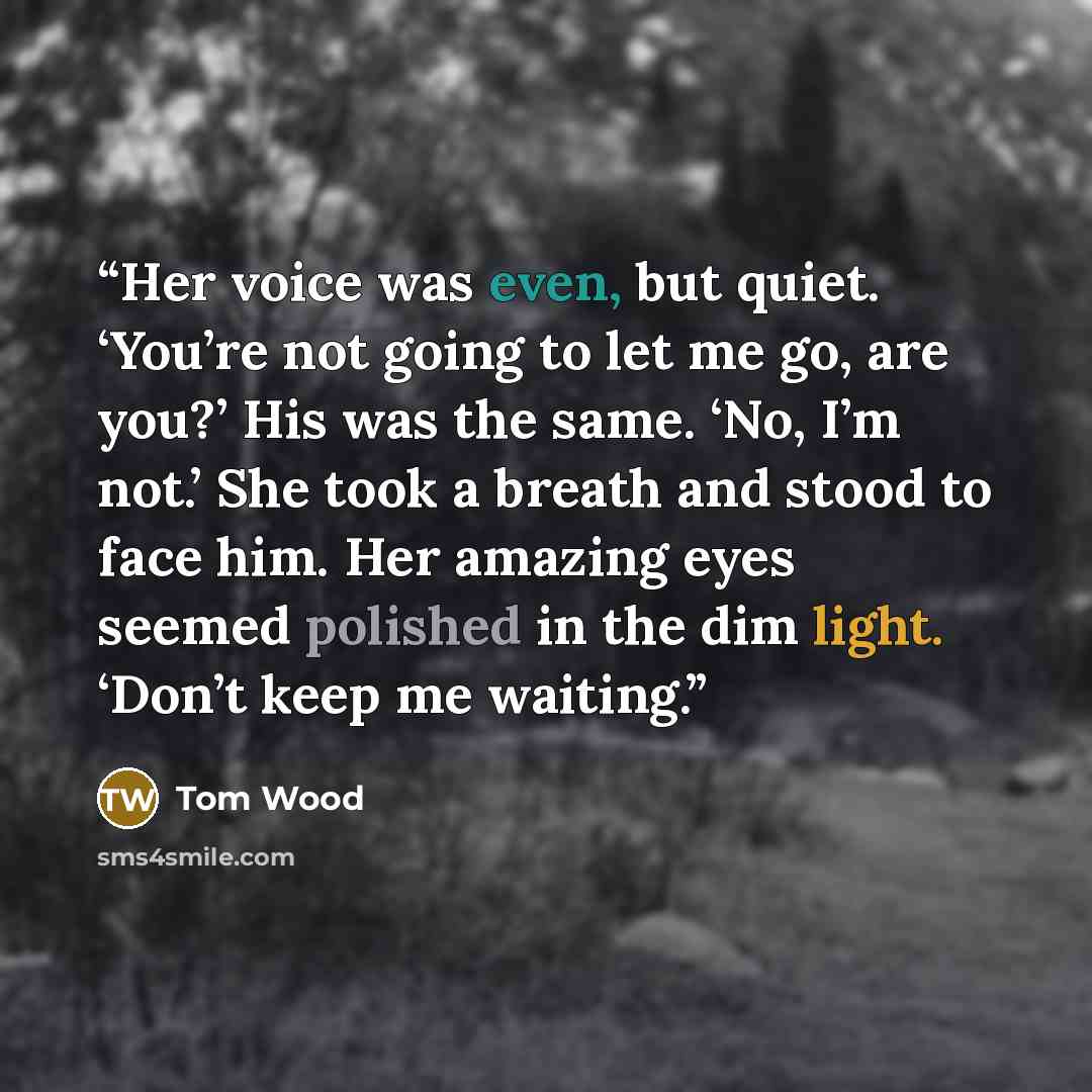 “Her voice was even, but quiet. ‘You’re not going to let me go, are you?’ His was the same. ‘No, I’m not.’ She took a breath and stood to face him. Her amazing eyes seemed polished in the dim light. ‘Don’t keep me waiting.” quote by Tom Wood