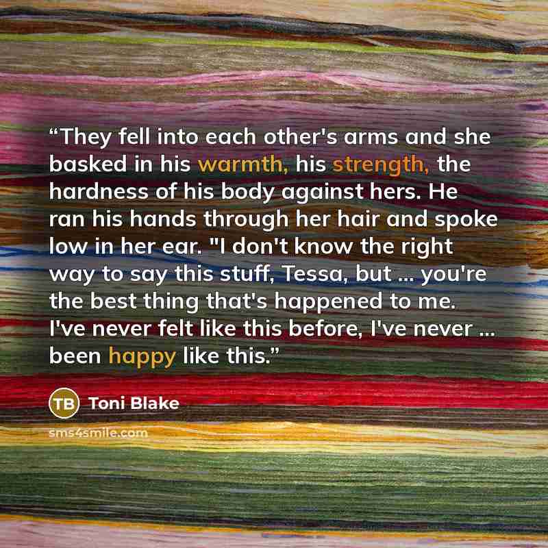 “They fell into each other's arms and she basked in his warmth, his strength, the hardness of his body against hers. He ran his hands through her hair and spoke low in her ear. "I don't know the right way to say this stuff, Tessa, but ... you're the best thing that's happened to me. I've never felt…” quote by Toni Blake