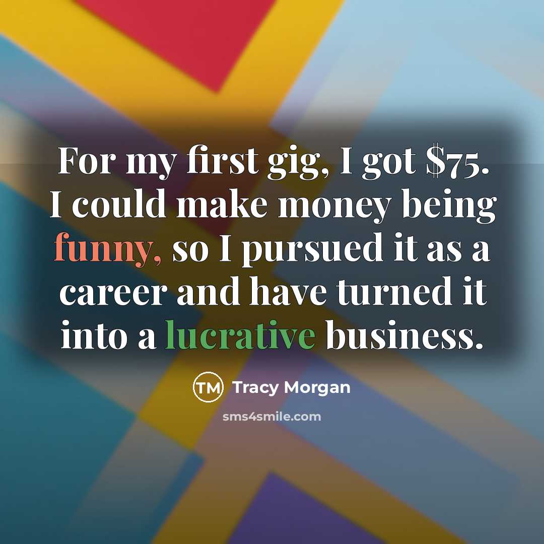 “For my first gig, I got $75. I could make money being funny, so I pursued it as a career and have turned it into a lucrative business.” quote by Tracy Morgan