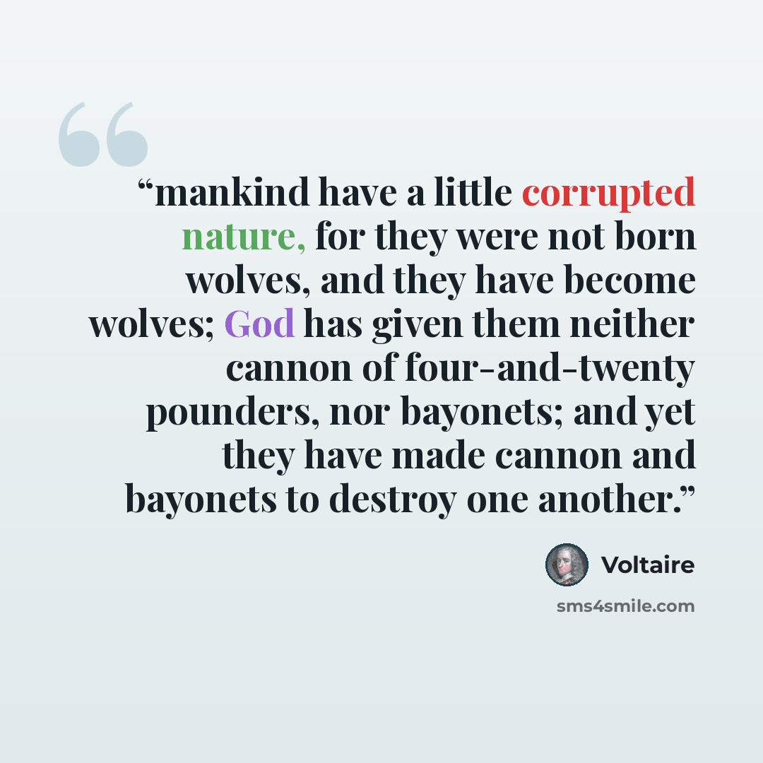 “mankind have a little corrupted nature, for they were not born wolves, and they have become wolves; God has given them neither cannon of four-and-twenty pounders, nor bayonets; and yet they have made cannon and bayonets to destroy one another.” quote by Voltaire