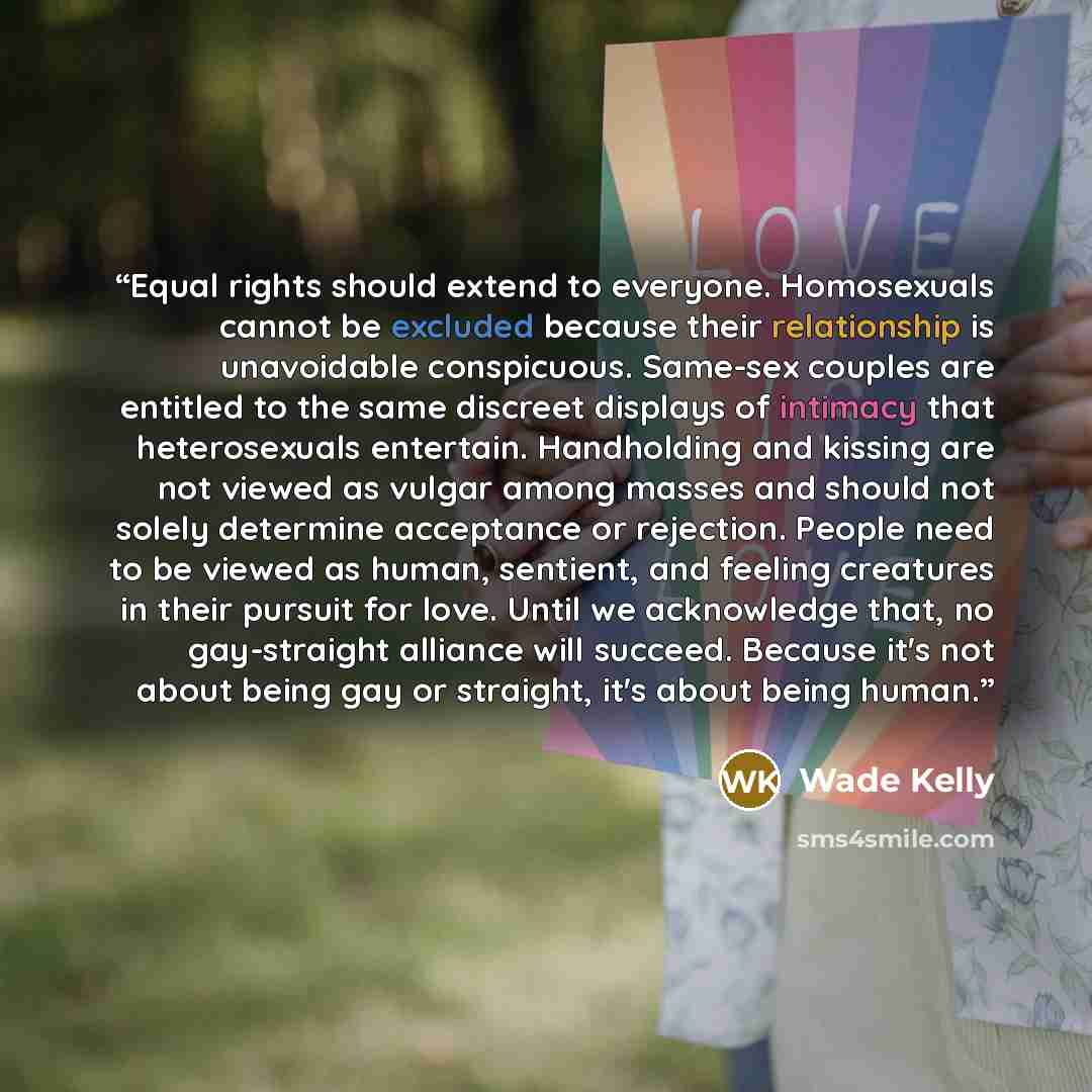 “Equal rights should extend to everyone. Homosexuals cannot be excluded because their relationship is unavoidable conspicuous. Same-sex couples are entitled to the same discreet displays of intimacy that heterosexuals entertain. Handholding and kissing are not viewed as vulgar among masses and…” quote by Wade Kelly