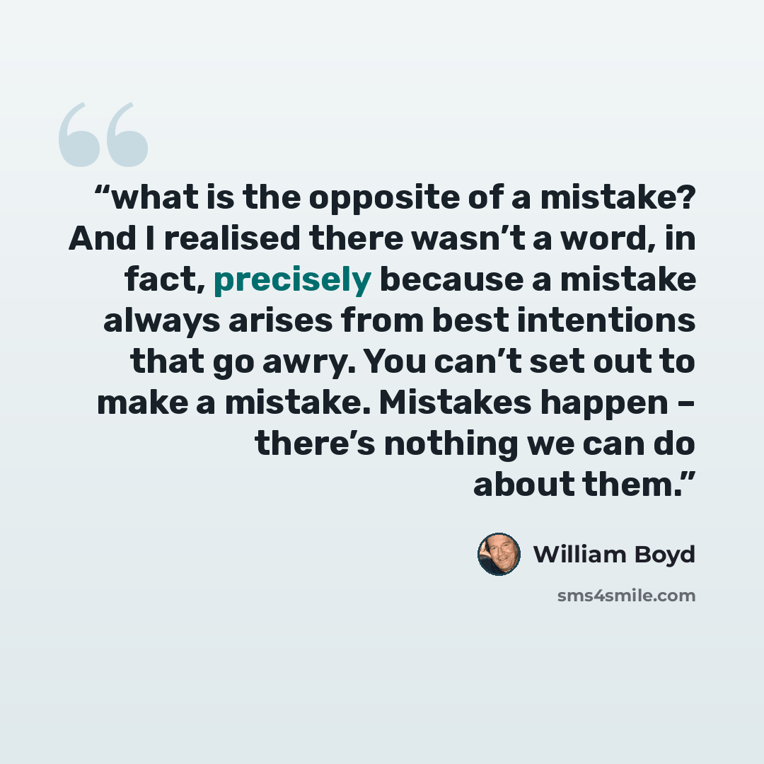 “what is the opposite of a mistake? And I realised there wasn’t a word, in fact, precisely because a mistake always arises from best intentions that go awry. You can’t set out to make a mistake. Mistakes happen – there’s nothing we can do about them.” quote by William Boyd