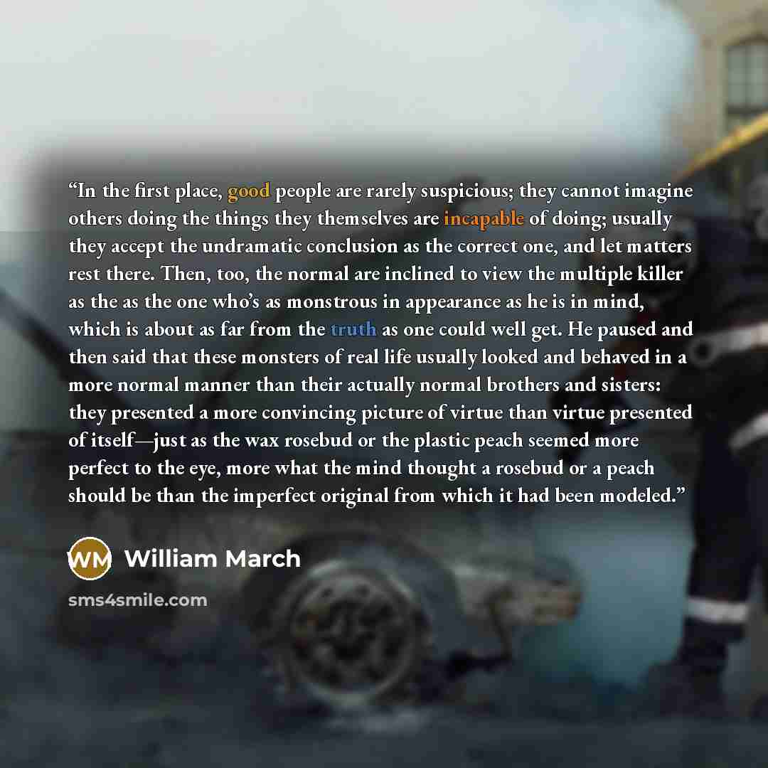 “In the first place, good people are rarely suspicious; they cannot imagine others doing the things they themselves are incapable of doing; usually they accept the undramatic conclusion as the correct one, and let matters rest there. Then, too, the normal are inclined to view the multiple killer as…” quote by William March