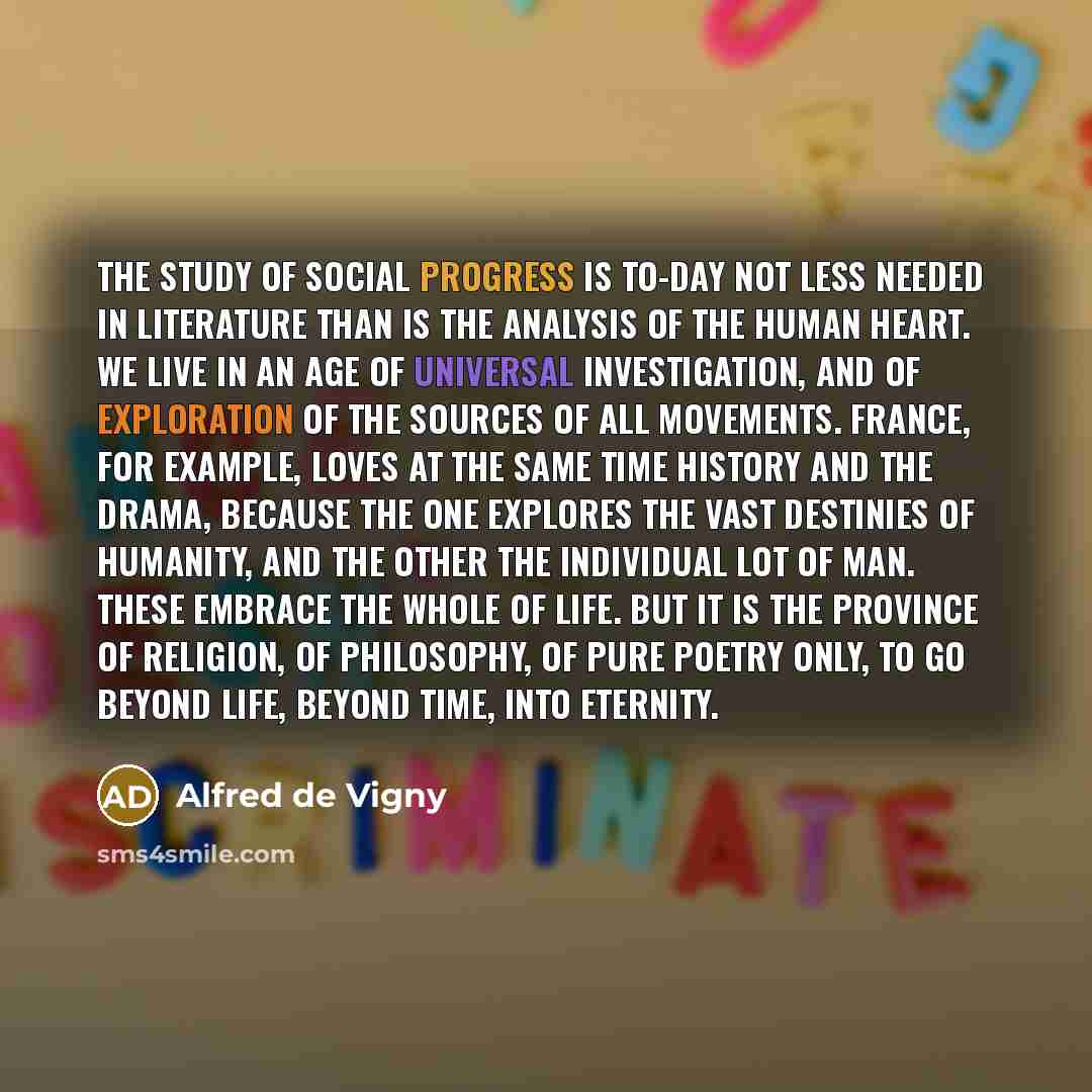 “The study of social progress is to-day not less needed in literature than is the analysis of the human heart. We live in an age of universal investigation, and of exploration of the sources of all movements. France, for example, loves at the same time history and the drama, because the one…” quote by Alfred de Vigny