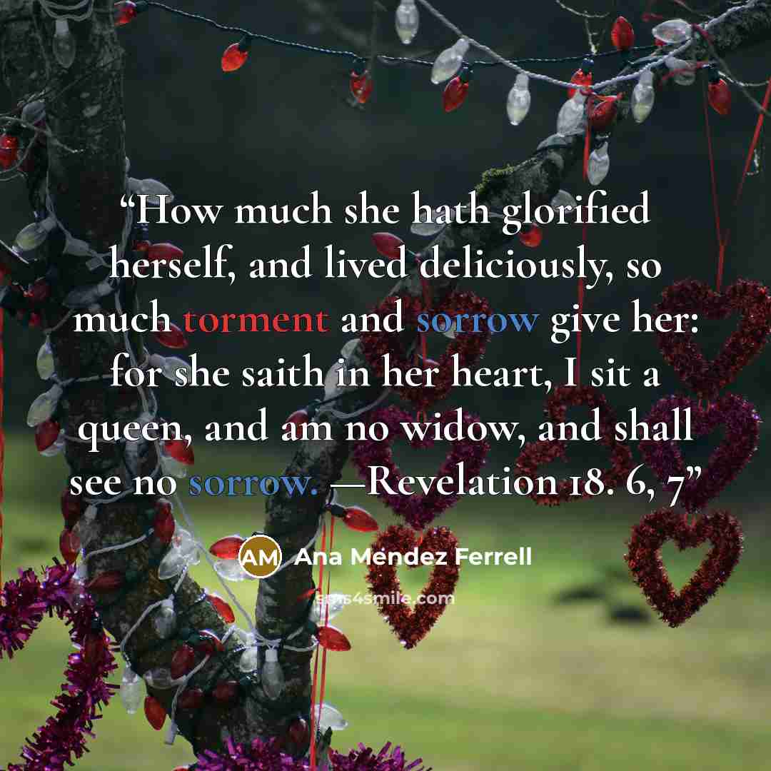 “How much she hath glorified herself, and lived deliciously, so much torment and sorrow give her: for she saith in her heart, I sit a queen, and am no widow, and shall see no sorrow. —Revelation 18. 6, 7” quote by Ana Mendez Ferrell