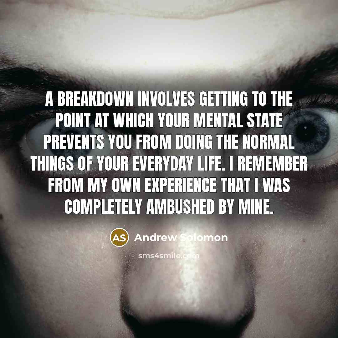 “A breakdown involves getting to the point at which your mental state prevents you from doing the normal things of your everyday life. I remember from my own experience that I was completely ambushed by mine.” quote by Andrew Solomon