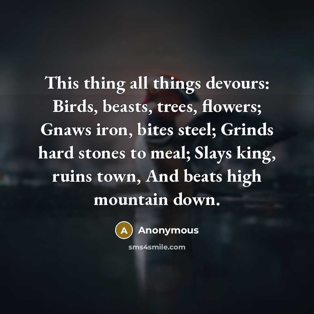 “This thing all things devours: Birds, beasts, trees, flowers; Gnaws iron, bites steel; Grinds hard stones to meal; Slays king, ruins town, And beats high mountain down.” quote by Anonymous