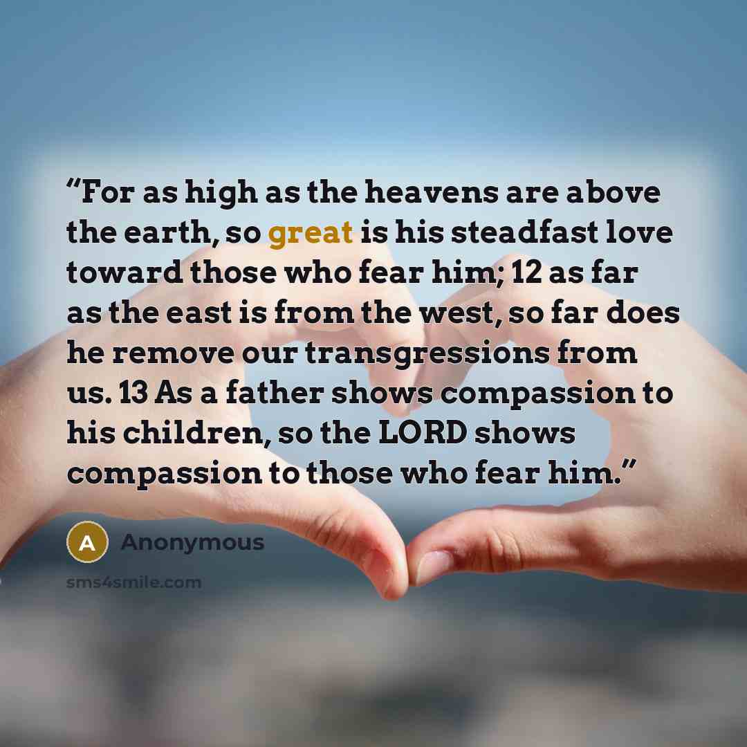 “For as high as the heavens are above the earth, so great is his steadfast love toward those who fear him; 12 as far as the east is from the west, so far does he remove our transgressions from us. 13 As a father shows compassion to his children, so the LORD shows compassion to those who fear him.” quote by Anonymous