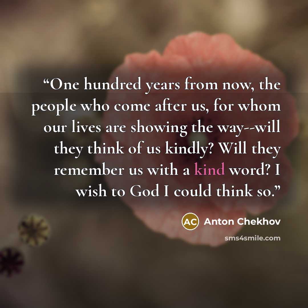 “One hundred years from now, the people who come after us, for whom our lives are showing the way--will they think of us kindly? Will they remember us with a kind word? I wish to God I could think so.” quote by Anton Chekhov