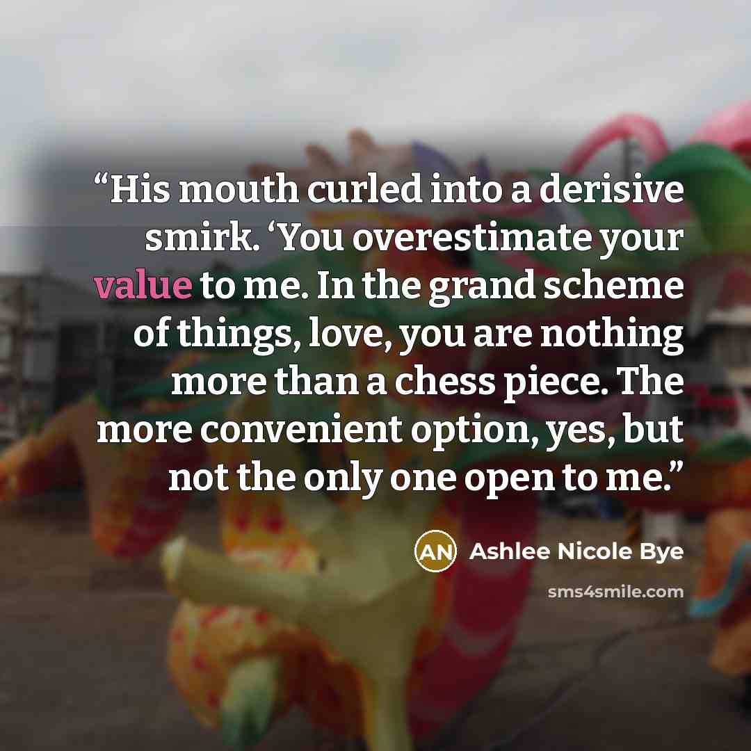 “His mouth curled into a derisive smirk. ‘You overestimate your value to me. In the grand scheme of things, love, you are nothing more than a chess piece. The more convenient option, yes, but not the only one open to me.” quote by Ashlee Nicole Bye