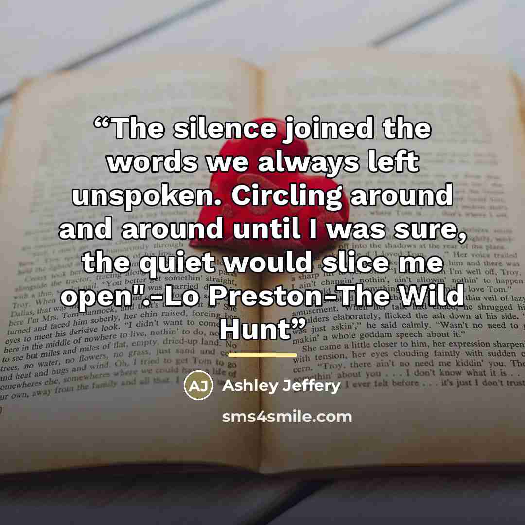 “The silence joined the words we always left unspoken. Circling around and around until I was sure, the quiet would slice me open".-Lo Preston-The Wild Hunt” quote by Ashley Jeffery