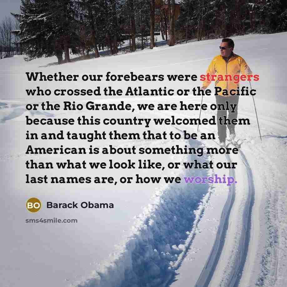 “Whether our forebears were strangers who crossed the Atlantic or the Pacific or the Rio Grande, we are here only because this country welcomed them in and taught them that to be an American is about something more than what we look like, or what our last names are, or how we worship.” quote by Barack Obama