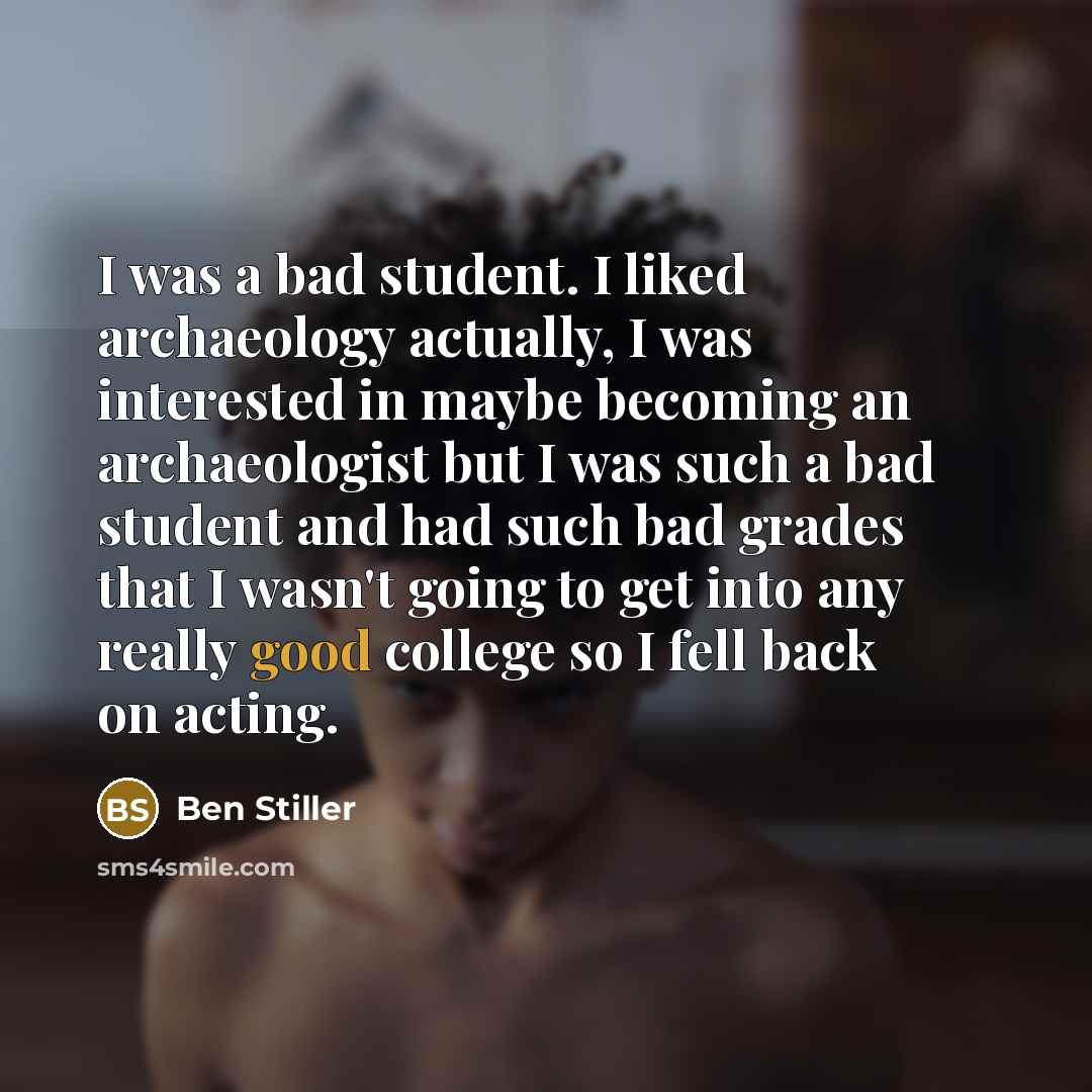“I was a bad student. I liked archaeology actually, I was interested in maybe becoming an archaeologist but I was such a bad student and had such bad grades that I wasn't going to get into any really good college so I fell back on acting.” quote by Ben Stiller