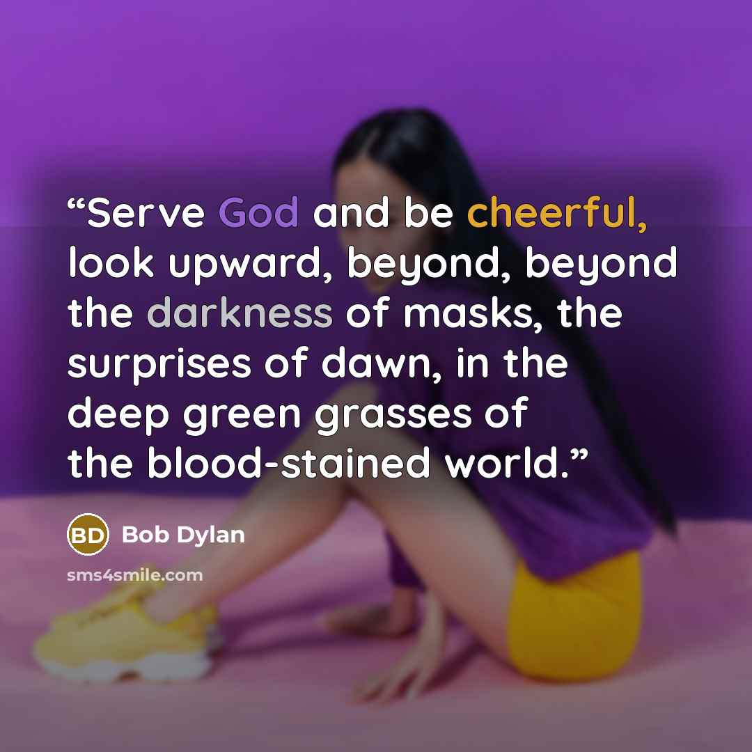 “Serve God and be cheerful, look upward, beyond, beyond the darkness of masks, the surprises of dawn, in the deep green grasses of the blood-stained world.” quote by Bob Dylan
