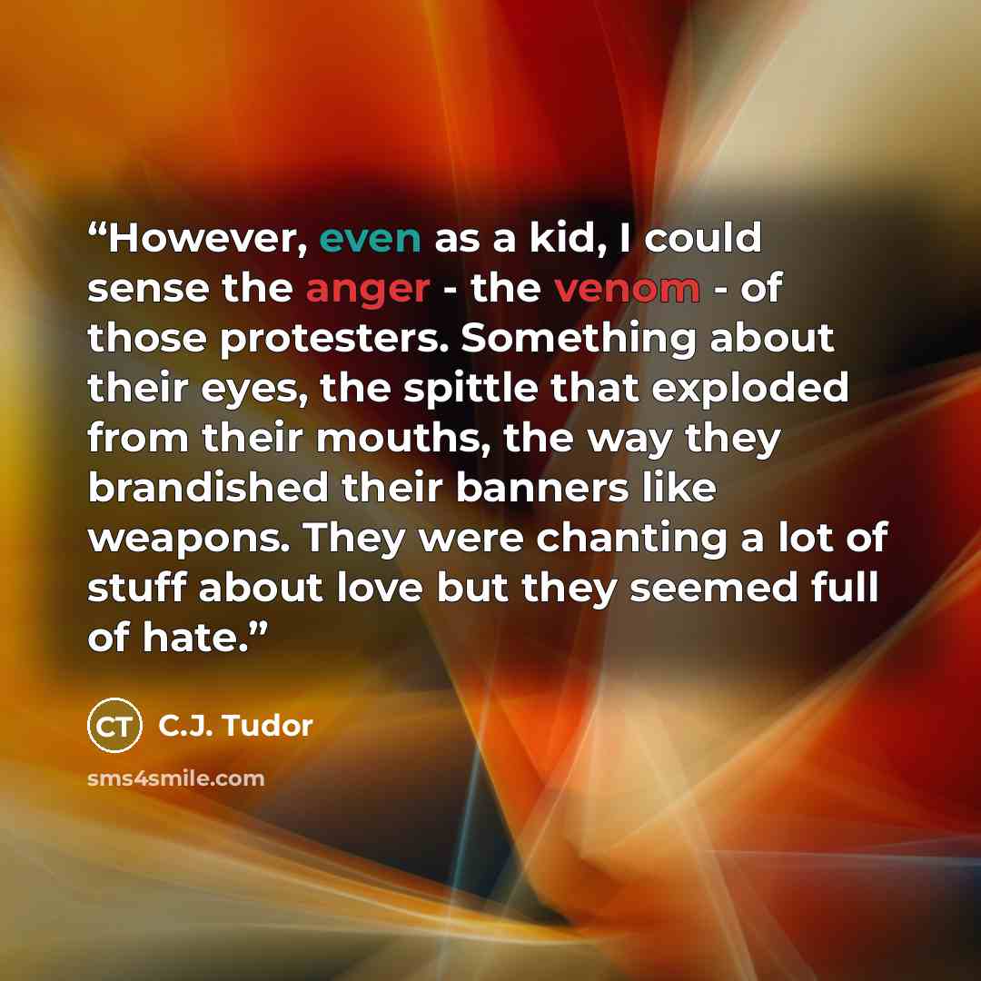 “However, even as a kid, I could sense the anger - the venom - of those protesters. Something about their eyes, the spittle that exploded from their mouths, the way they brandished their banners like weapons. They were chanting a lot of stuff about love but they seemed full of hate.” quote by C.J. Tudor