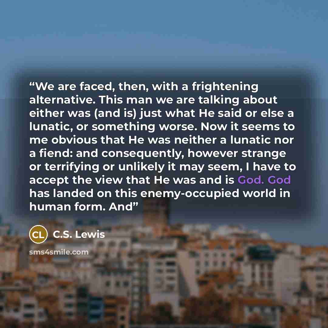 “We are faced, then, with a frightening alternative. This man we are talking about either was (and is) just what He said or else a lunatic, or something worse. Now it seems to me obvious that He was neither a lunatic nor a fiend: and consequently, however strange or terrifying or unlikely it may…” quote by C.S. Lewis