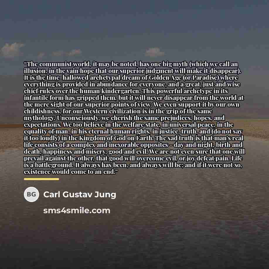 “The communist world, it may be noted, has one big myth (which we call an illusion, in the vain hope that our superior judgment will make it disappear). It is the time-hallowed archetypal dream of Golden Age (or Paradise) where everything is provided in abundance for everyone, and a great, just and…” quote by Carl Gustav Jung