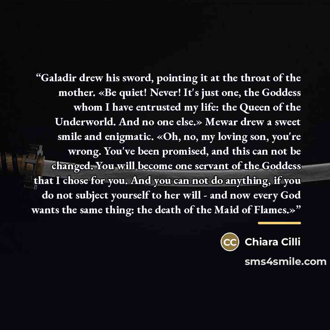 “Galadir drew his sword, pointing it at the throat of the mother. «Be quiet! Never! It's just one, the Goddess whom I have entrusted my life: the Queen of the Underworld. And no one else.» Mewar drew a sweet smile and enigmatic. «Oh, no, my loving son, you're wrong. You've been promised, and this…” quote by Chiara Cilli