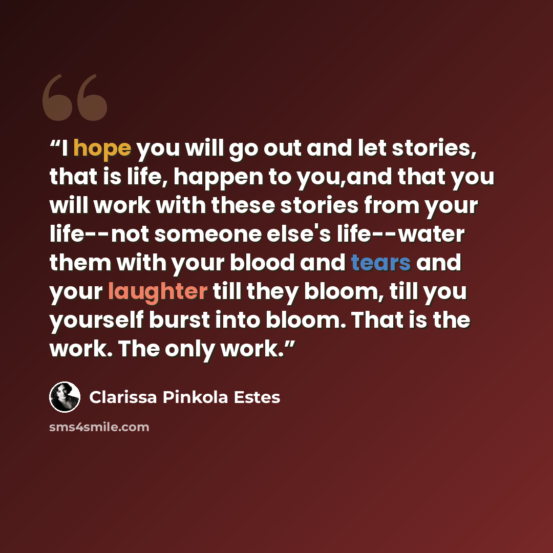 “I hope you will go out and let stories, that is life, happen to you,and that you will work with these stories from your life--not someone else's life--water them with your blood and tears and your laughter till they bloom, till you yourself burst into bloom. That is the work. The only work.” quote by Clarissa Pinkola Estés