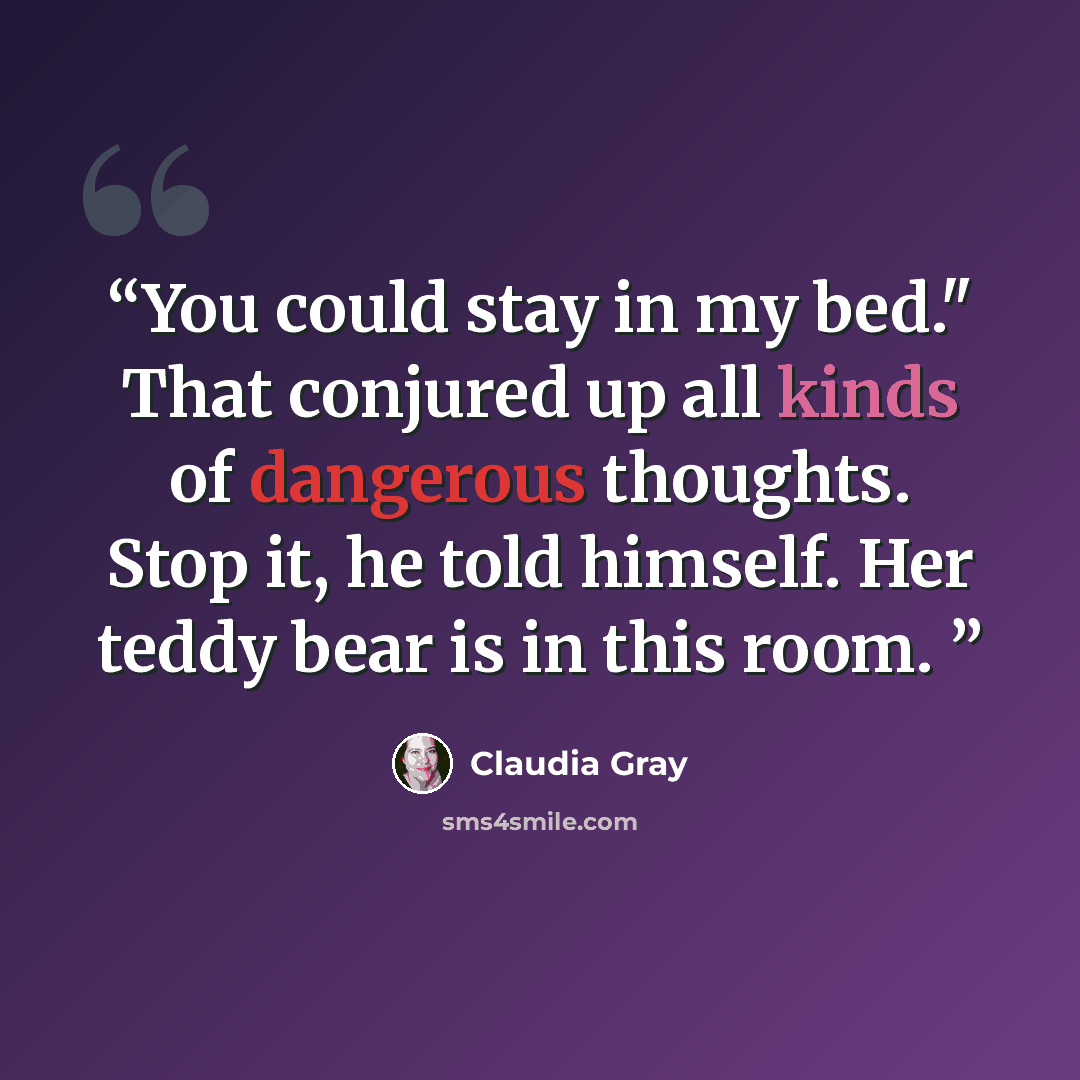 “You could stay in my bed." That conjured up all kinds of dangerous thoughts. Stop it, he told himself. Her teddy bear is in this room.” quote by Claudia Gray
