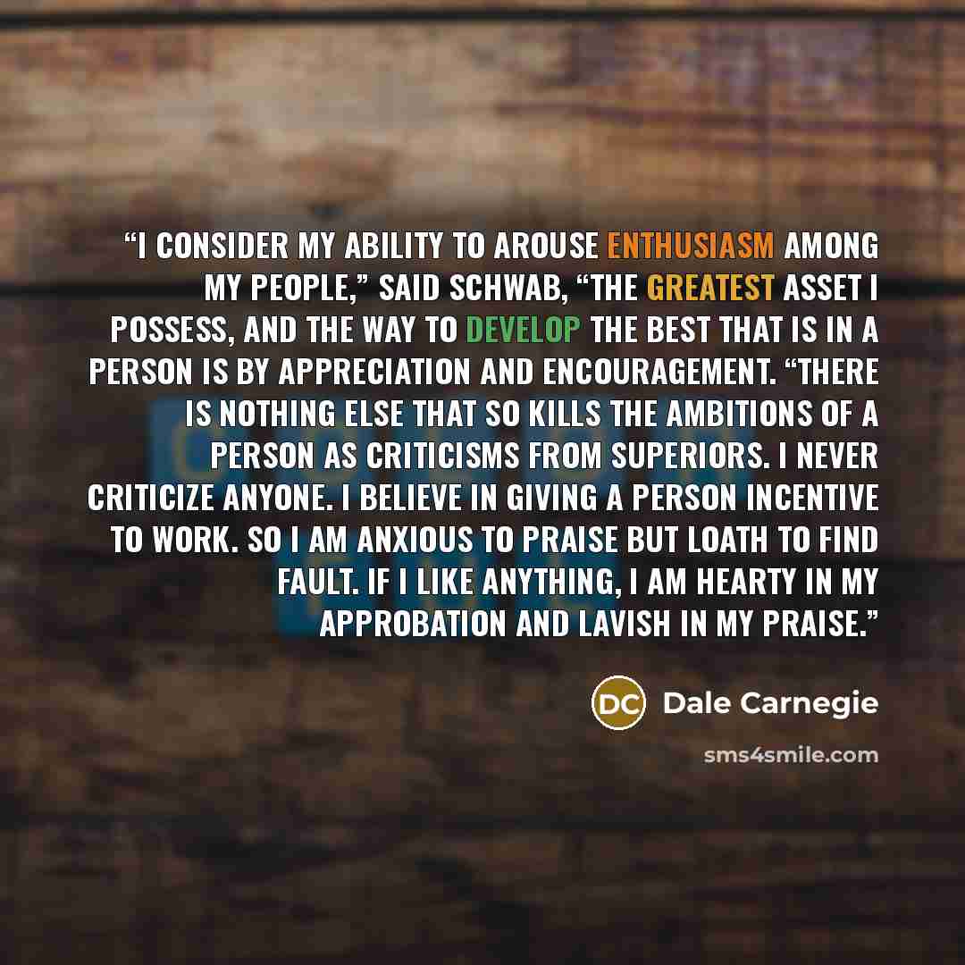 “I consider my ability to arouse enthusiasm among my people,” said Schwab, “the greatest asset I possess, and the way to develop the best that is in a person is by appreciation and encouragement. “There is nothing else that so kills the ambitions of a person as criticisms from superiors. I never…” quote by Dale Carnegie
